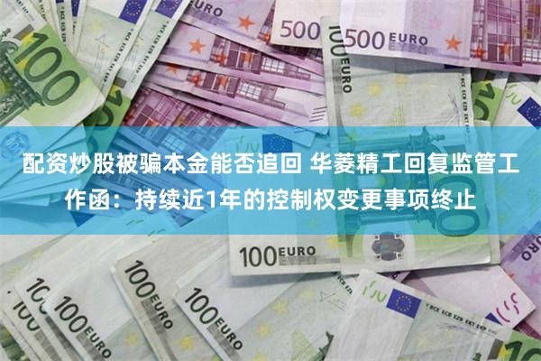 配资炒股被骗本金能否追回 华菱精工回复监管工作函：持续近1年的控制权变更事项终止