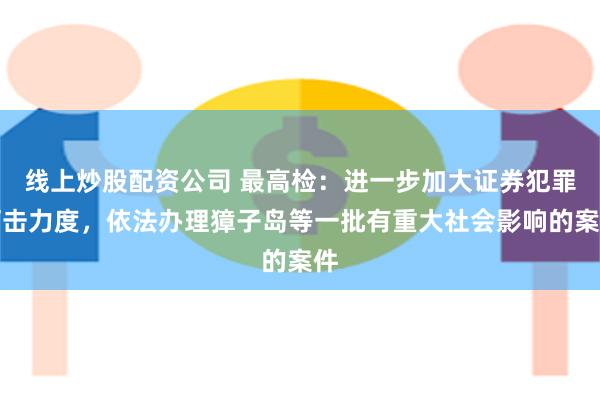 线上炒股配资公司 最高检：进一步加大证券犯罪打击力度，依法办理獐子岛等一批有重大社会影响的案件