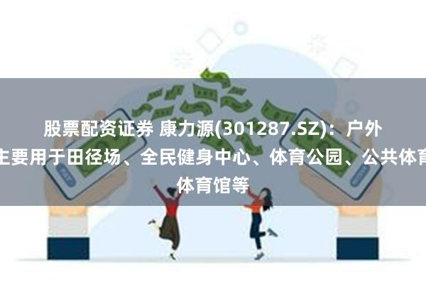 股票配资证券 康力源(301287.SZ)：户外产品主要用于田径场、全民健身中心、体育公园、公共体育馆等