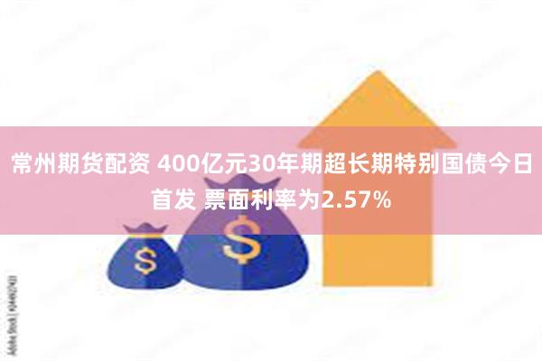 常州期货配资 400亿元30年期超长期特别国债今日首发 票面利率为2.57%