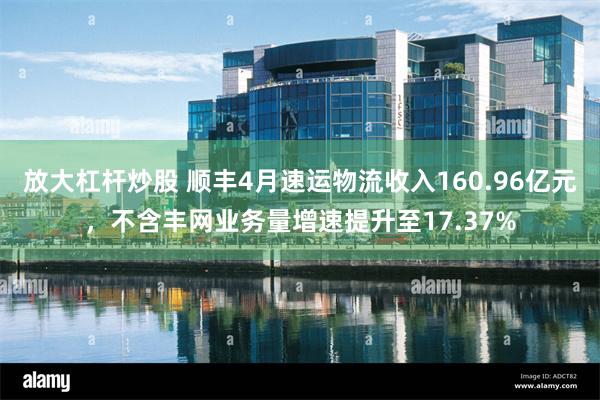 放大杠杆炒股 顺丰4月速运物流收入160.96亿元，不含丰网业务量增速提升至17.37%