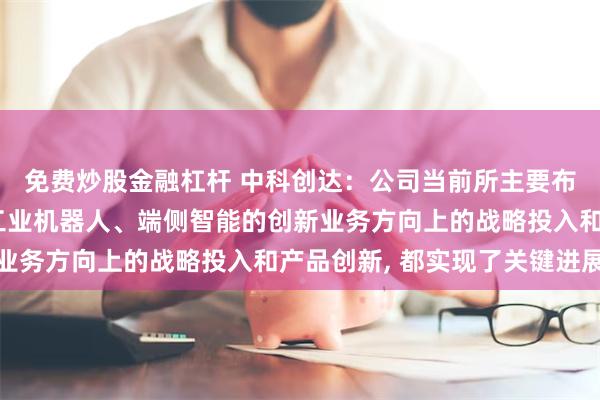 免费炒股金融杠杆 中科创达：公司当前所主要布局的整车操作系统、工业机器人、端侧智能的创新业务方向上的战略投入和产品创新, 都实现了关键进展