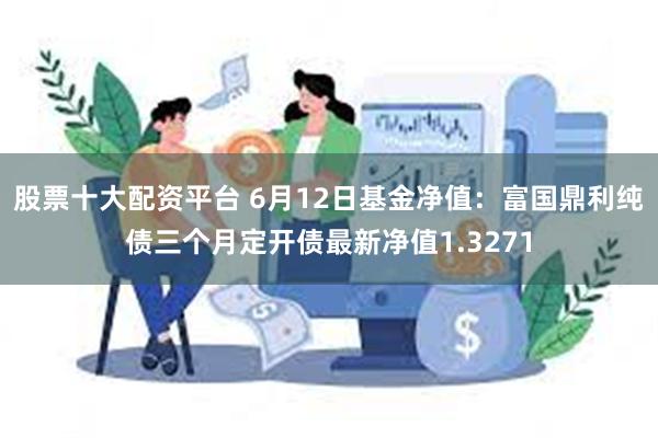 股票十大配资平台 6月12日基金净值：富国鼎利纯债三个月定开债最新净值1.3271