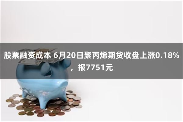 股票融资成本 6月20日聚丙烯期货收盘上涨0.18%，报7751元