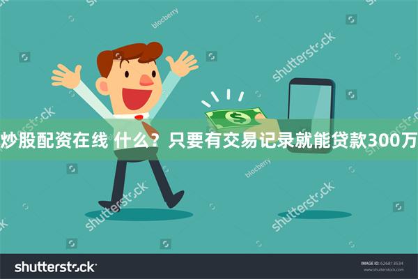 炒股配资在线 什么？只要有交易记录就能贷款300万