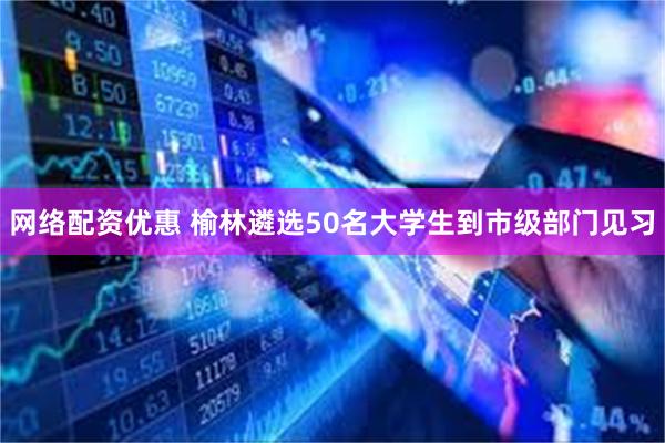 网络配资优惠 榆林遴选50名大学生到市级部门见习