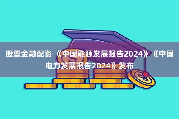 股票金融配资 《中国能源发展报告2024》《中国电力发展报告2024》发布