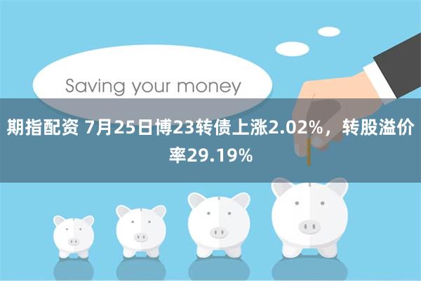 期指配资 7月25日博23转债上涨2.02%，转股溢价率29.19%