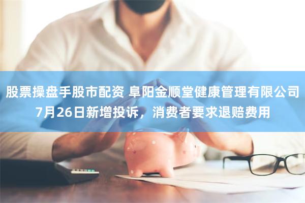 股票操盘手股市配资 阜阳金顺堂健康管理有限公司7月26日新增投诉，消费者要求退赔费用