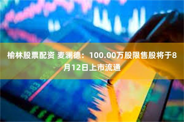 榆林股票配资 麦澜德：100.00万股限售股将于8月12日上市流通