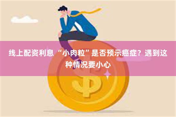 线上配资利息 “小肉粒”是否预示癌症？遇到这种情况要小心