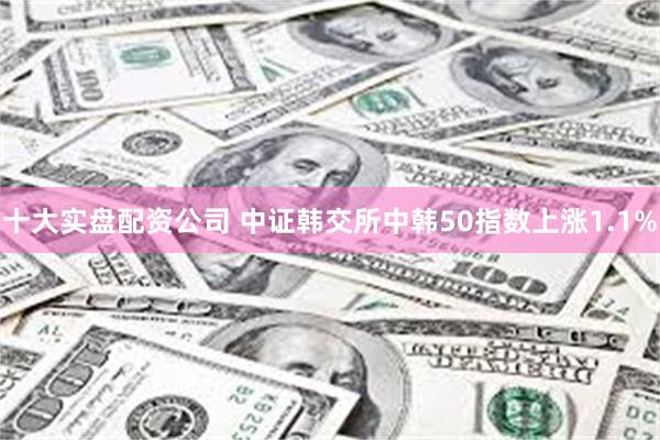 十大实盘配资公司 中证韩交所中韩50指数上涨1.1%