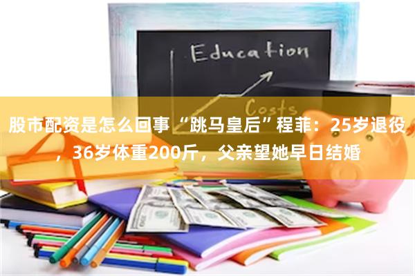 股市配资是怎么回事 “跳马皇后”程菲：25岁退役，36岁体重200斤，父亲望她早日结婚