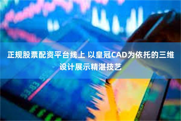 正规股票配资平台线上 以皇冠CAD为依托的三维设计展示精湛技艺