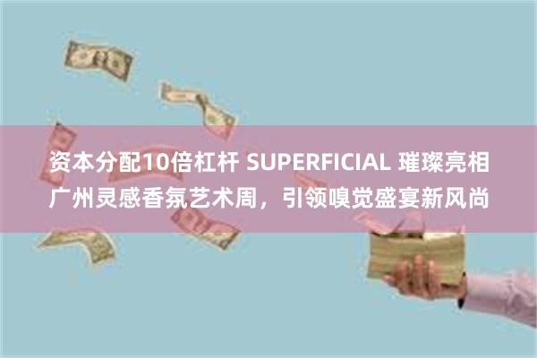 资本分配10倍杠杆 SUPERFICIAL 璀璨亮相广州灵感香氛艺术周，引领嗅觉盛宴新风尚