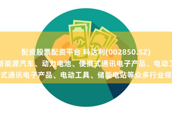 配资股票配资平台 科达利(002850.SZ)：产品广泛应用于汽车及新能源汽车、动力电池、便携式通讯电子产品、电动工具、储能电站等众多行业领域