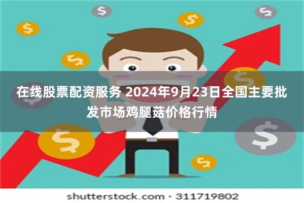 在线股票配资服务 2024年9月23日全国主要批发市场鸡腿菇价格行情