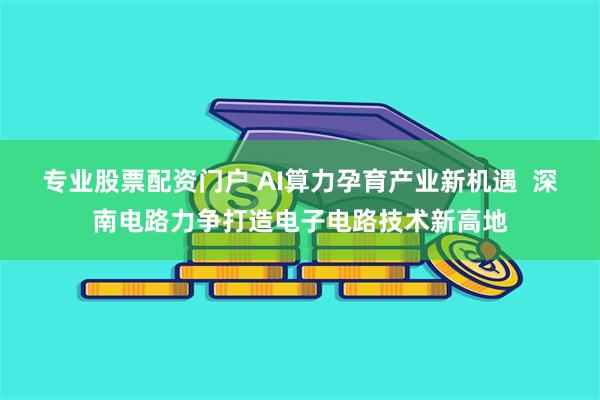 专业股票配资门户 AI算力孕育产业新机遇  深南电路力争打造电子电路技术新高地