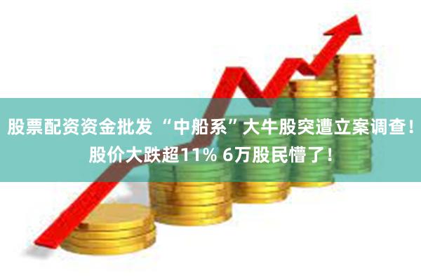 股票配资资金批发 “中船系”大牛股突遭立案调查！股价大跌超11% 6万股民懵了！