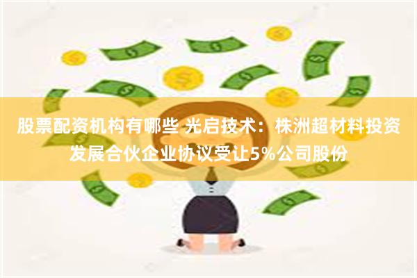 股票配资机构有哪些 光启技术：株洲超材料投资发展合伙企业协议受让5%公司股份