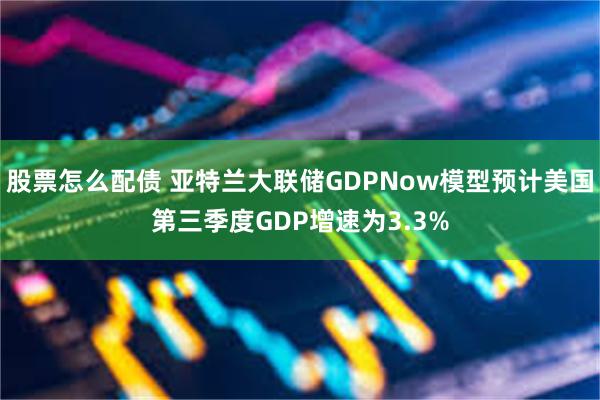 股票怎么配债 亚特兰大联储GDPNow模型预计美国第三季度GDP增速为3.3%