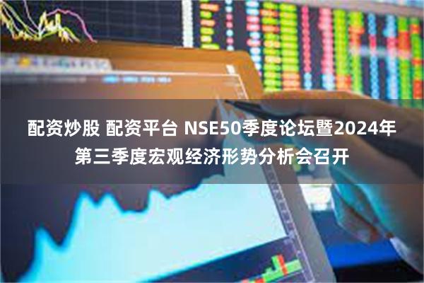 配资炒股 配资平台 NSE50季度论坛暨2024年第三季度宏观经济形势分析会召开