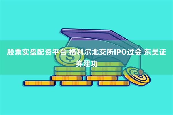 股票实盘配资平台 格利尔北交所IPO过会 东吴证券建功