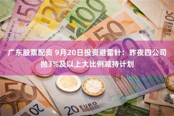 广东股票配资 9月20日投资避雷针：昨夜四公司抛3%及以上大比例减持计划