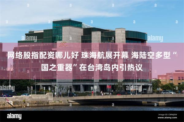 网络股指配资哪儿好 珠海航展开幕 海陆空多型“国之重器”在台湾岛内引热议