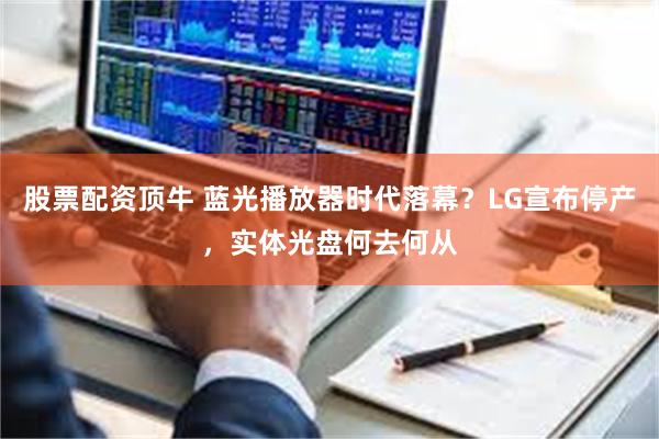 股票配资顶牛 蓝光播放器时代落幕？LG宣布停产，实体光盘何去何从