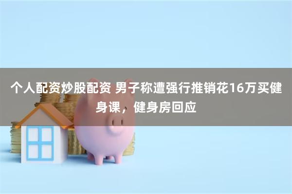 个人配资炒股配资 男子称遭强行推销花16万买健身课，健身房回应