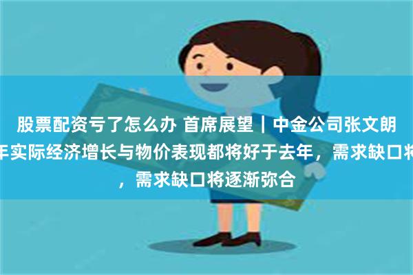 股票配资亏了怎么办 首席展望｜中金公司张文朗：预计今年实际经济增长与物价表现都将好于去年，需求缺口将逐渐弥合