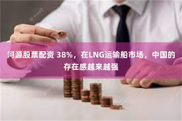 河源股票配资 38%，在LNG运输船市场，中国的存在感越来越强