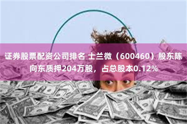 证券股票配资公司排名 士兰微（600460）股东陈向东质押204万股，占总股本0.12%