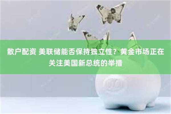 散户配资 美联储能否保持独立性？黄金市场正在关注美国新总统的举措