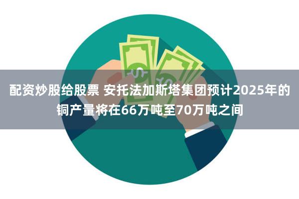 配资炒股给股票 安托法加斯塔集团预计2025年的铜产量将在66万吨至70万吨之间