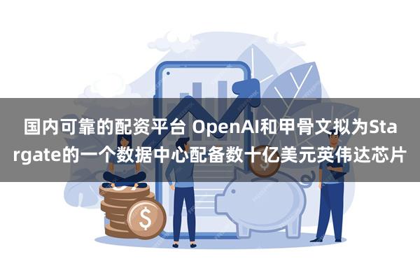 国内可靠的配资平台 OpenAI和甲骨文拟为Stargate的一个数据中心配备数十亿美元英伟达芯片