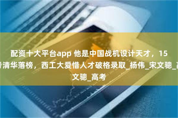 配资十大平台app 他是中国战机设计天才，15岁考清华落榜，西工大爱惜人才破格录取_杨伟_宋文骢_高考