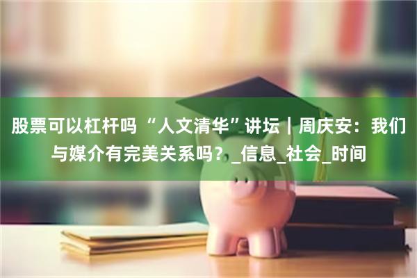 股票可以杠杆吗 “人文清华”讲坛｜周庆安：我们与媒介有完美关系吗？_信息_社会_时间