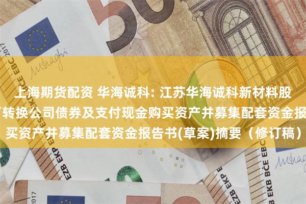 上海期货配资 华海诚科: 江苏华海诚科新材料股份有限公司发行股份、可转换公司债券及支付现金购买资产并募集配套资金报告书(草案)摘要（修订稿）