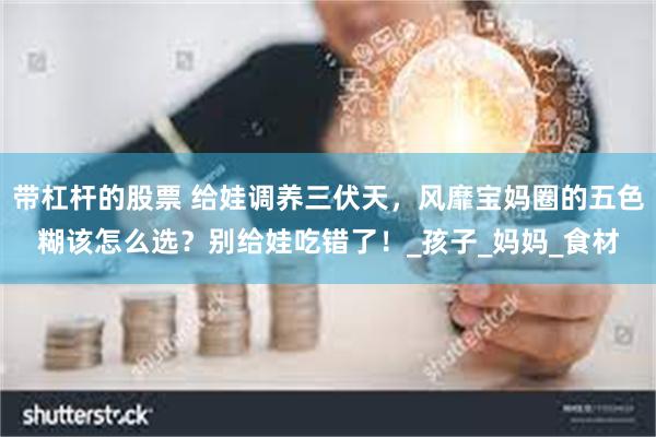 带杠杆的股票 给娃调养三伏天，风靡宝妈圈的五色糊该怎么选？别给娃吃错了！_孩子_妈妈_食材