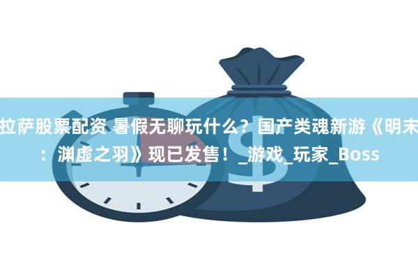 拉萨股票配资 暑假无聊玩什么?国产类魂新游《明末:渊虚之羽》现已发售!_游戏_玩家_Boss