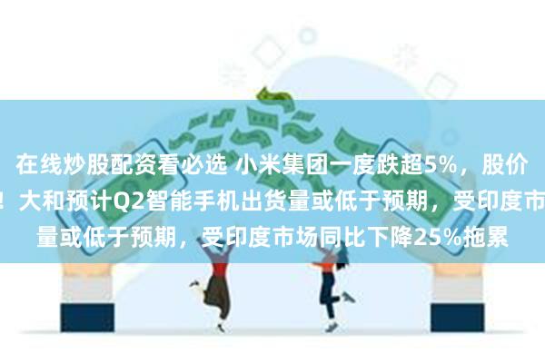 在线炒股配资看必选 小米集团一度跌超5%，股价创6月13日以来新低！大和预计Q2智能手机出货量或低于预期，受印度市场同比下降25%拖累