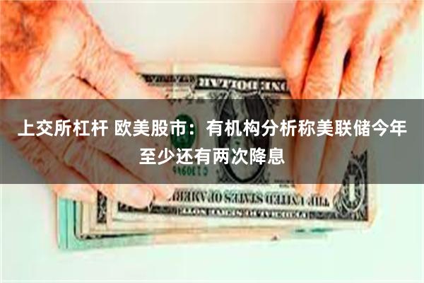 上交所杠杆 欧美股市：有机构分析称美联储今年至少还有两次降息