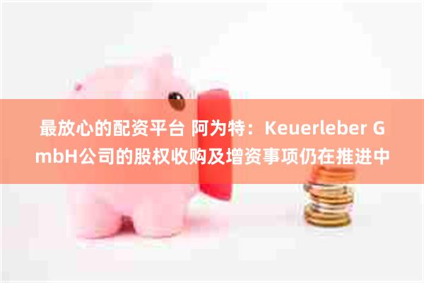 最放心的配资平台 阿为特：Keuerleber GmbH公司的股权收购及增资事项仍在推进中