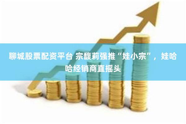 聊城股票配资平台 宗馥莉强推“娃小宗”,娃哈哈经销商直摇头