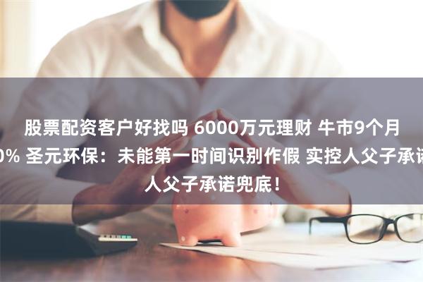 股票配资客户好找吗 6000万元理财 牛市9个月亏逾80% 圣元环保:未能第一时间识别作假 实控人父子承诺兜底!
